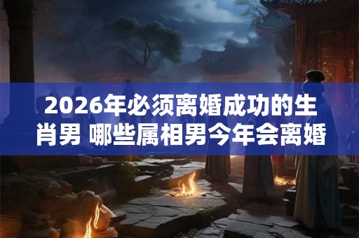 2026年必须离婚成功的生肖男 哪些属相男今年会离婚 2026年必须离婚成功的生肖男 哪些属相男今年会离婚