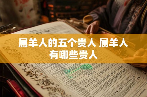 属羊人的五个贵人 属羊人有哪些贵人