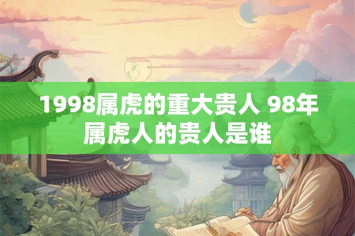 1998属虎的重大贵人 98年属虎人的贵人是谁