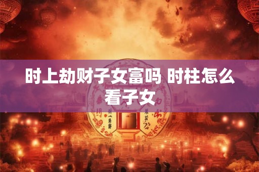 时上劫财子女富吗 时柱怎么看子女