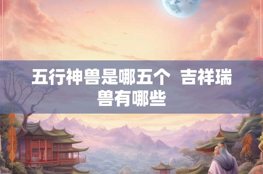 五行神兽是哪五个  吉祥瑞兽有哪些
