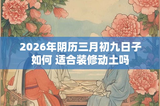 2026年阴历三月初九日子如何 适合装修动土吗