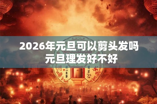 2026年元旦可以剪头发吗  元旦理发好不好