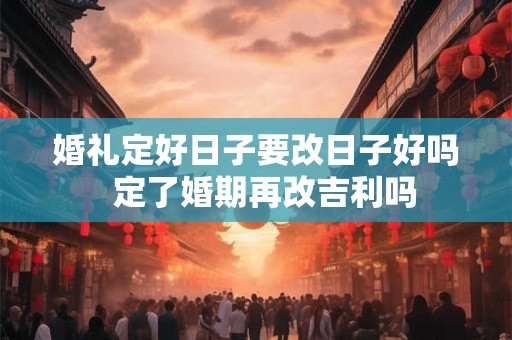 婚礼定好日子要改日子好吗 定了婚期再改吉利吗 婚礼定好日子要改日子好吗 定了婚期再改吉利吗