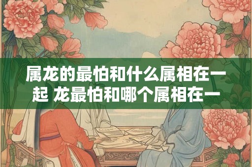 属龙的最怕和什么属相在一起 龙最怕和哪个属相在一起