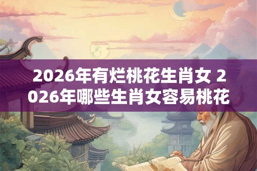 2026年有烂桃花生肖女 2026年哪些生肖女容易桃花运失常