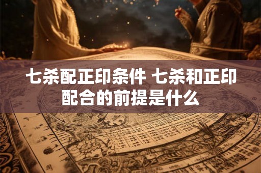 七杀配正印条件 七杀和正印配合的前提是什么