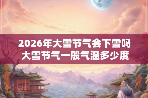 2026年大雪节气会下雪吗 大雪节气一般气温多少度