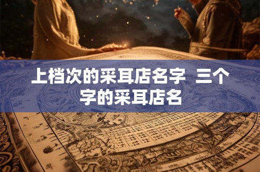 上档次的采耳店名字  三个字的采耳店名