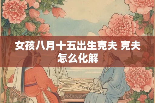 女孩八月十五出生克夫 克夫怎么化解 女孩八月十五出生克夫 克夫怎么化解