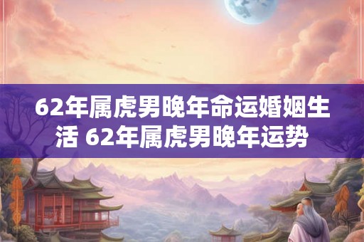 62年属虎男晚年命运婚姻生活 62年属虎男晚年运势
