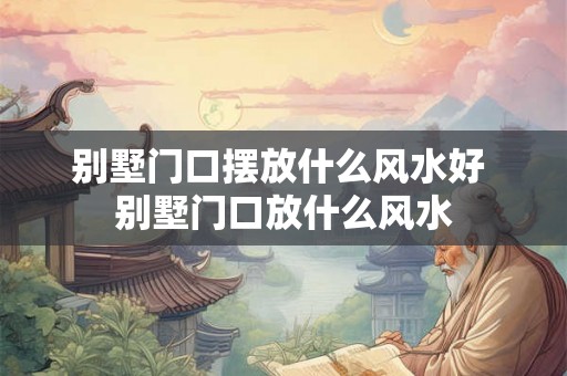 别墅门口摆放什么风水好 别墅门口放什么风水
