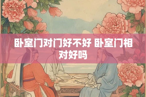 卧室门对门好不好 卧室门相对好吗 卧室门对门好不好 卧室门相对好吗