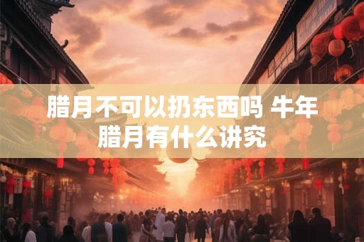 腊月不可以扔东西吗 牛年腊月有什么讲究