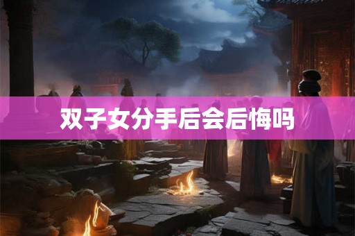 双子女分手后会后悔吗 双子女分手后会后悔吗