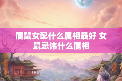 属鼠女配什么属相最好 女鼠忌讳什么属相