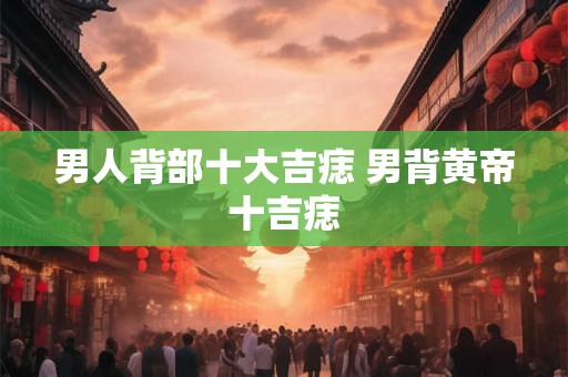 男人背部十大吉痣 男背黄帝十吉痣