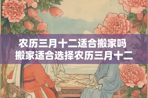农历三月十二适合搬家吗 搬家适合选择农历三月十二吗