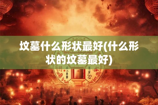 坟墓什么形状最好(什么形状的坟墓最好)