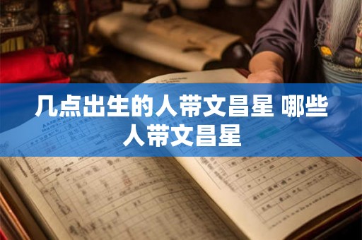 几点出生的人带文昌星 哪些人带文昌星 几点出生的人带文昌星 哪些人带文昌星