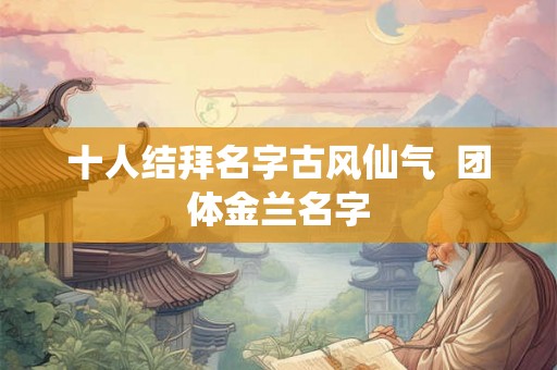 十人结拜名字古风仙气  团体金兰名字