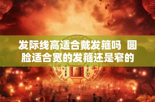 发际线高适合戴发箍吗  圆脸适合宽的发箍还是窄的