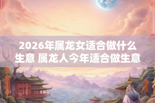 2026年属龙女适合做什么生意 属龙人今年适合做生意吗