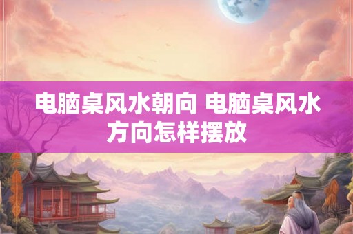 电脑桌风水朝向 电脑桌风水方向怎样摆放 电脑桌风水朝向 电脑桌风水方向怎样摆放