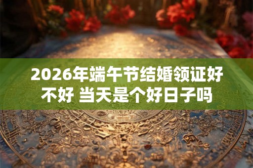2026年端午节结婚领证好不好 当天是个好日子吗