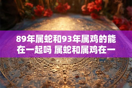 89年属蛇和93年属鸡的能在一起吗 属蛇和属鸡在一起合财吗