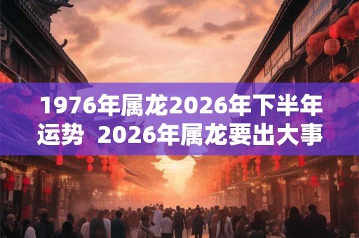 1976年属龙2026年下半年运势  2026年属龙要出大事