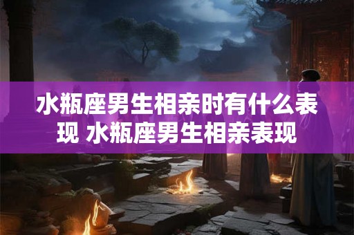水瓶座男生相亲时有什么表现 水瓶座男生相亲表现 水瓶座男生相亲时有什么表现 水瓶座男生相亲表现