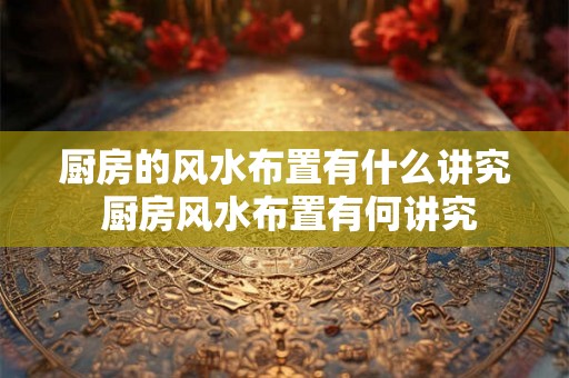 厨房的风水布置有什么讲究 厨房风水布置有何讲究