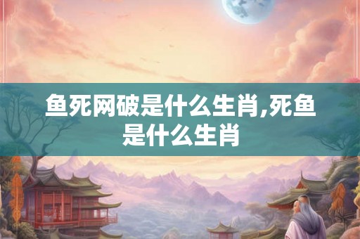 鱼死网破是什么生肖,死鱼是什么生肖 鱼死网破是什么生肖,死鱼是什么生肖