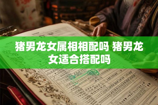 猪男龙女属相相配吗 猪男龙女适合搭配吗