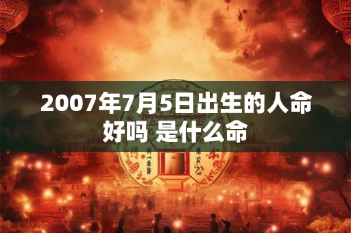 2007年7月5日出生的人命好吗 是什么命 2007年7月5日出生的人命好吗 是什么命