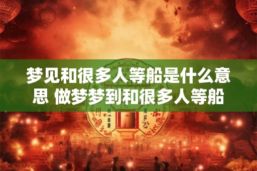 梦见和很多人等船是什么意思 做梦梦到和很多人等船好不好