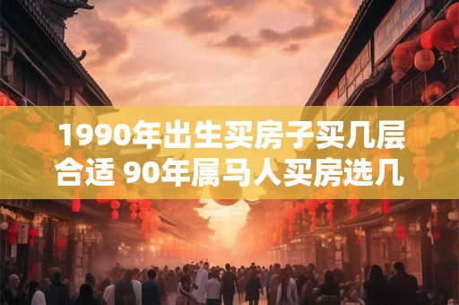 1990年出生买房子买几层合适 90年属马人买房选几层好