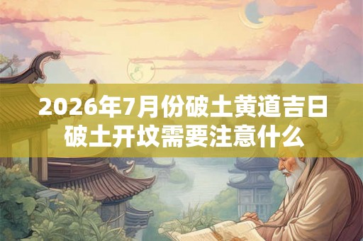 2026年7月份破土黄道吉日 破土开坟需要注意什么