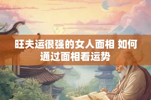 旺夫运很强的女人面相 如何通过面相看运势 旺夫运很强的女人面相 如何通过面相看运势
