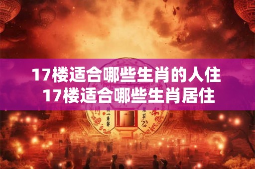 17楼适合哪些生肖的人住 17楼适合哪些生肖居住
