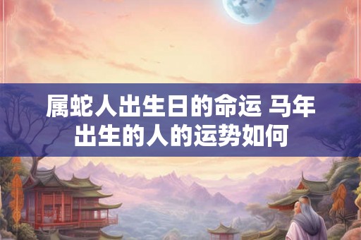 属蛇人出生日的命运 马年出生的人的运势如何 属蛇人出生日的命运 马年出生的人的运势如何