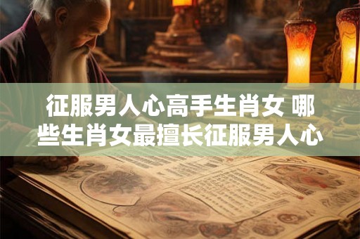 征服男人心高手生肖女 哪些生肖女最擅长征服男人心