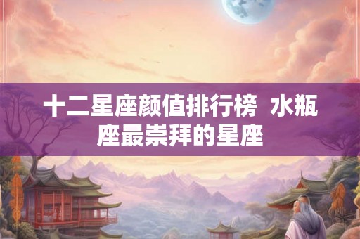 十二星座颜值排行榜  水瓶座最崇拜的星座