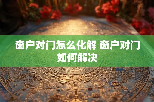 窗户对门怎么化解 窗户对门如何解决