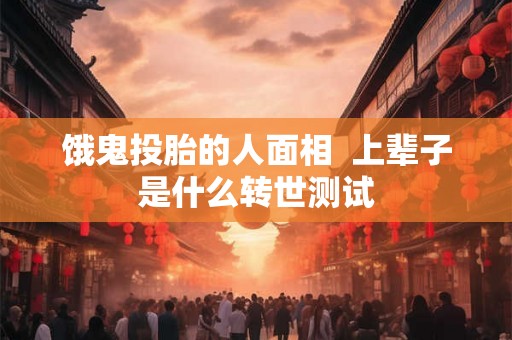 饿鬼投胎的人面相 上辈子是什么转世测试 饿鬼投胎的人面相 上辈子是什么转世测试
