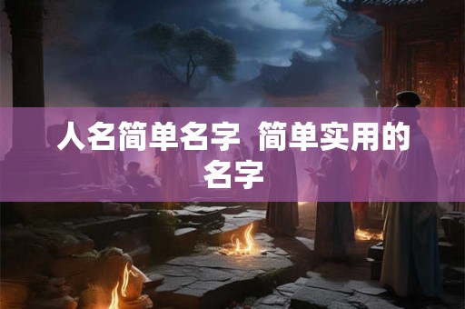 人名简单名字 简单实用的名字 人名简单名字 简单实用的名字