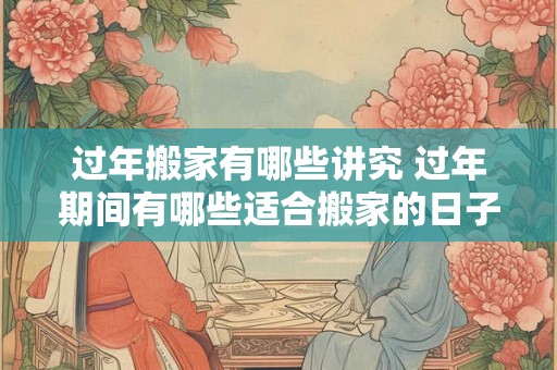 过年搬家有哪些讲究 过年期间有哪些适合搬家的日子