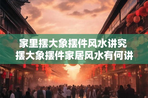 家里摆大象摆件风水讲究 摆大象摆件家居风水有何讲究