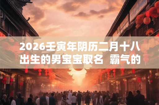 2026壬寅年阴历二月十八出生的男宝宝取名  霸气的名字
